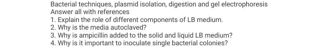 Bacterial techniques, plasmid isolation, digestion and gel electrophoresis
Answer all with references
1. Explain the role of different components of LB medium.
2. Why is the media autoclaved?
3. Why is ampicillin added to the solid and liquid LB medium?
4. Why is it important to inoculate single bacterial colonies?

