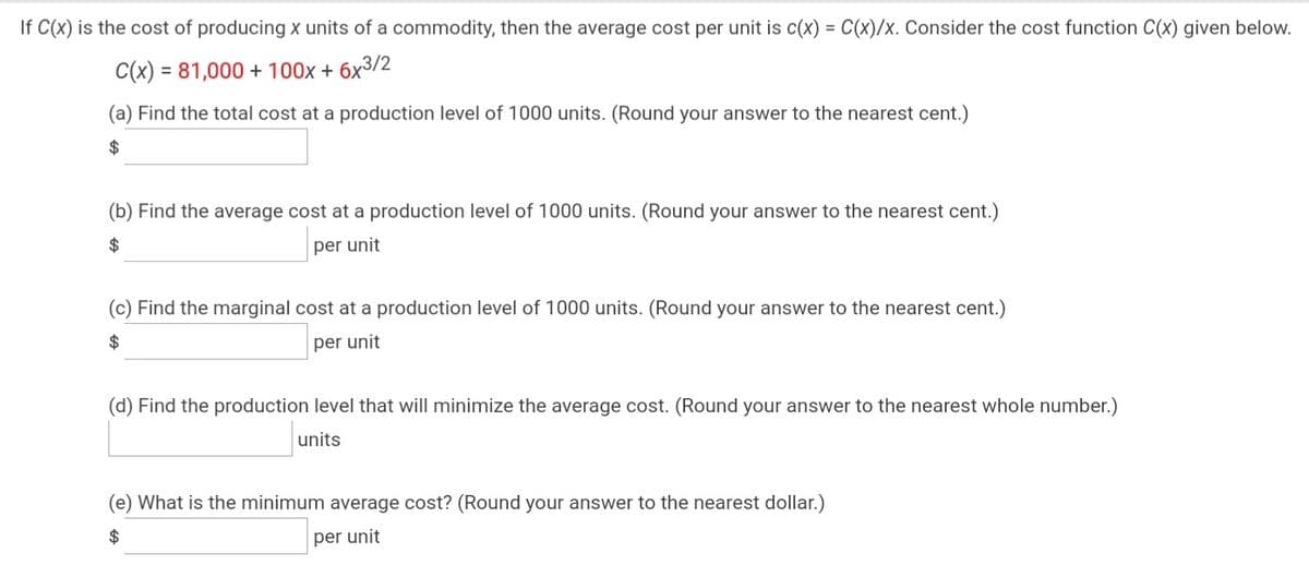 If C(x) is the cost of producing x units of a commodity, then the average cost per unit is c(x) = C(x)/x. Consider the cost function C(x) given below.
C(x) = 81,000 + 100x + 6x3/2
(a) Find the total cost at a production level of 1000 units. (Round your answer to the nearest cent.)
2$
(b) Find the average cost at a production level of 1000 units. (Round your answer to the nearest cent.)
per unit
(c) Find the marginal cost at a production level of 1000 units. (Round your answer to the nearest cent.)
per unit
(d) Find the production level that will minimize the average cost. (Round your answer to the nearest whole number.)
units
(e) What is the minimum average cost? (Round your answer to the nearest dollar.)
$
per unit
