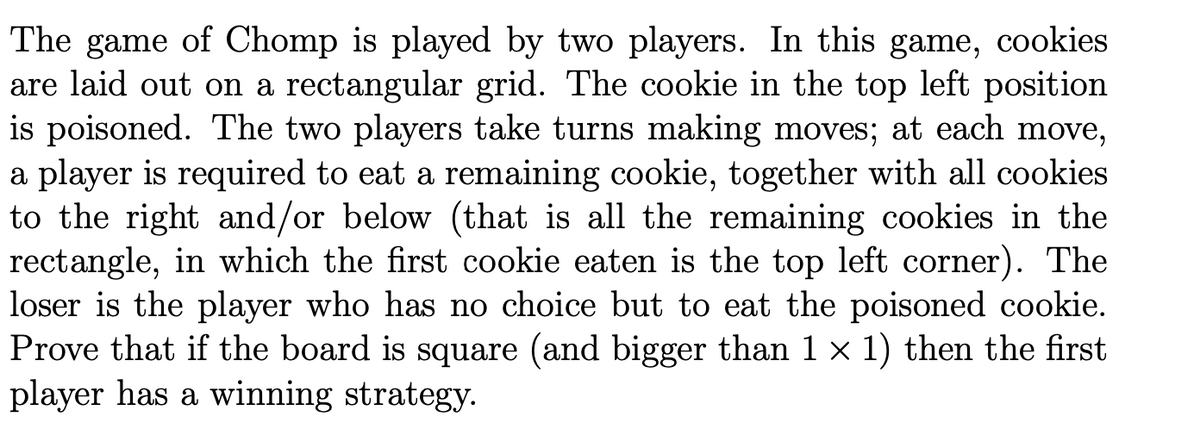 The game of Chomp is played by two players. In this game, cookies
are laid out on a rectangular grid. The cookie in the top left position
is poisoned. The two players take turns making moves; at each move,
a player is required to eat a remaining cookie, together with all cookies
to the right and/or below (that is all the remaining cookies in the
rectangle, in which the first cookie eaten is the top left corner). The
loser is the player who has no choice but to eat the poisoned cookie.
Prove that if the board is square (and bigger than 1 x 1) then the first
player has a winning strategy.
