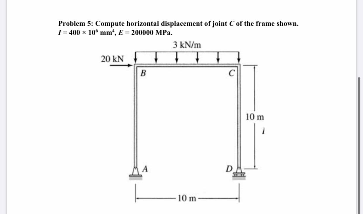 Problem 5: Compute horizontal displacement of joint C of the frame shown.
I = 400 × 106 mm', E = 200000 MPa.
3 kN/m
20 kN
B
10 m
DA
10 m

