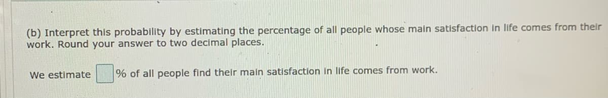 (b) Interpret this probability by estimating the percentage of all people whose main satisfaction in life comes from their
work. Round your answer to two decimal places.
We estimate
% of all people find their main satisfaction in life comes from work.
