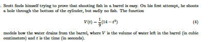 . Scott finds himself trying to prove that shooting fish in a barrel is ensy. On his finst attempt, he shoots
a hole through the bottom of the cylinder, but sadly no fish. The funetion
v(t) – (14 - e)
(4)
models how the wter drains from the barrel, where V is the volume of water left in the barrel (in eubie
centimeters) and t is the time (in seconds).
