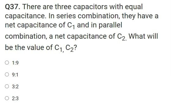 Q37. There are three capacitors with equal
capacitance. In series combination, they have a
net capacitance of C, and in parallel
combination, a net capacitance of C2 What will
be the value of C1, C2?
O 1:9
O 9:1
O 3:2
O 2:3
