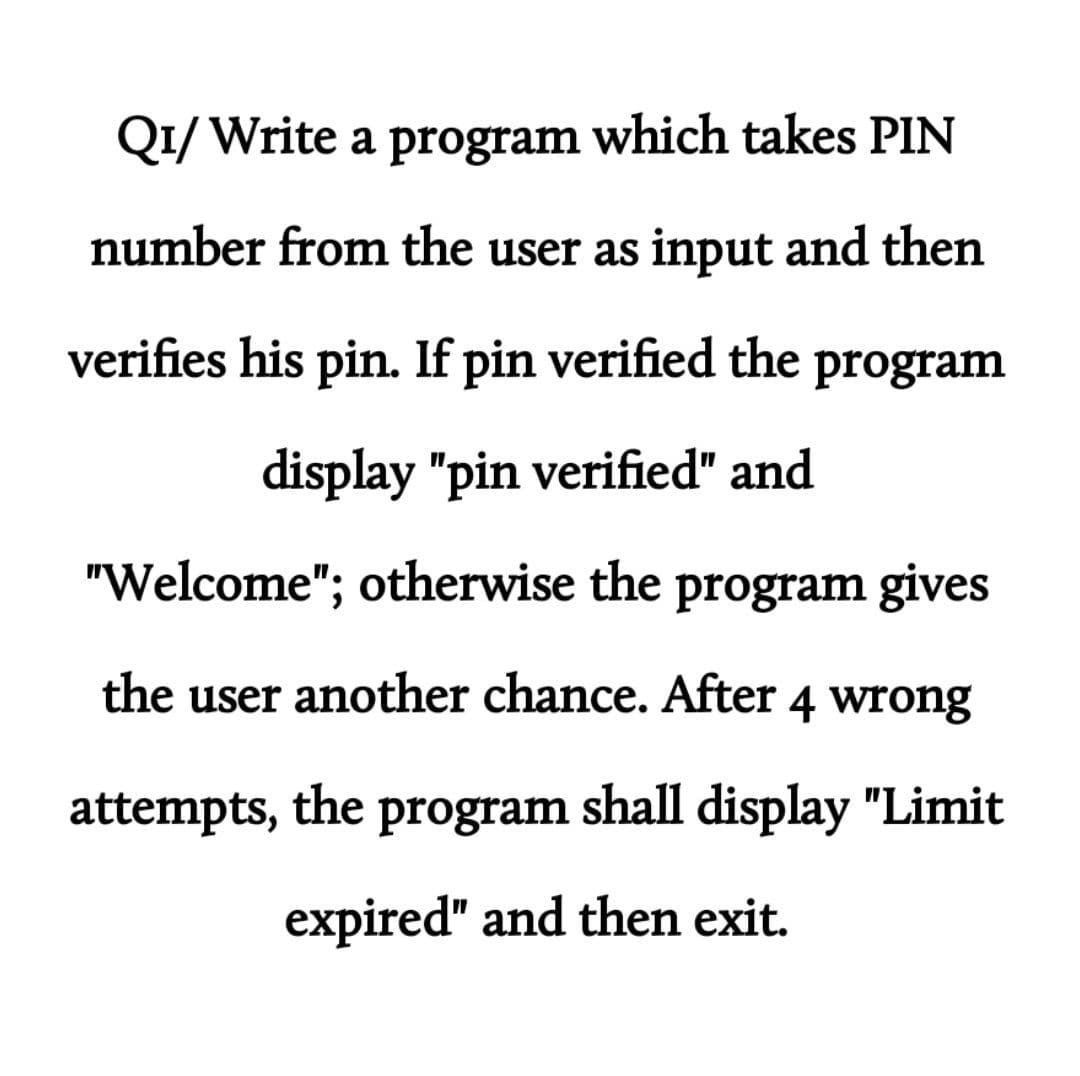 Q1/ Write a program which takes PIN
number from the user as input and then
verifies his pin. If pin verified the program
display "pin verified" and
"Welcome"; otherwise the program gives
the user another chance. After 4 wrong
attempts, the
program
shall display "Limit
expired" and then exit.

