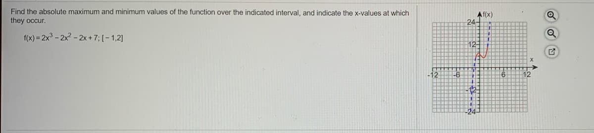 Find the absolute maximum and minimum values of the function over the indicated interval, and indicate the x-values at which
Af(x)
24-
they occur.
f(x) = 2x3 - 2x2 - 2x + 7; [- 1,2]
12-
12
16
12-
24-
