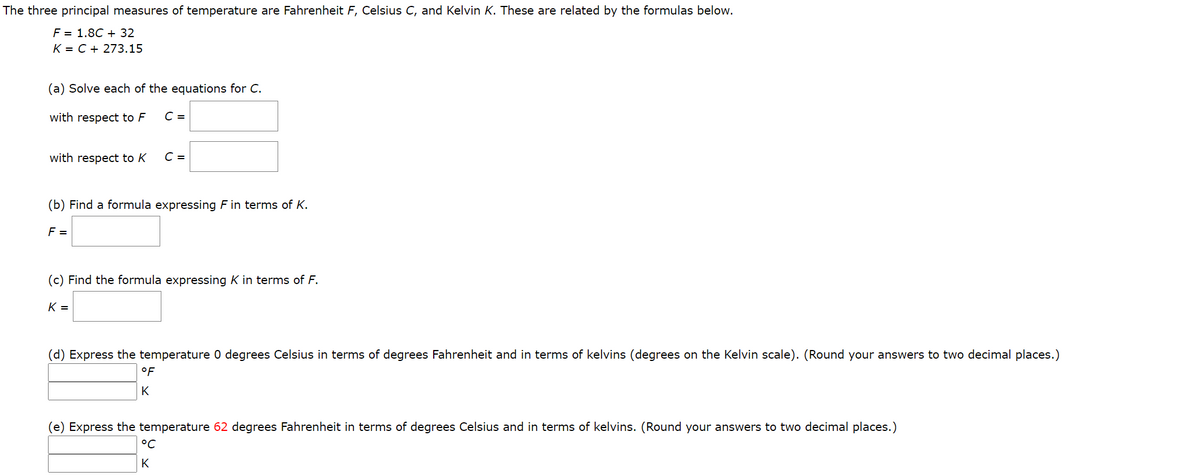 The three principal measures of temperature are Fahrenheit F, Celsius C, and Kelvin K. These are related by the formulas below.
F = 1.8C + 32
K = C + 273.15
(a) Solve each of the equations for C.
with respect to F
C =
with respect to K
C =
(b) Find a formula expressing F in terms of K.
F =
(c) Find the formula expressing K in terms of F.
K =
(d) Express the temperature 0 degrees Celsius in terms of degrees Fahrenheit and in terms of kelvins (degrees on the Kelvin scale). (Round your answers to two decimal places.)
°F
K
(e) Express the temperature 62 degrees Fahrenheit in terms of degrees Celsius and in terms of kelvins. (Round your answers to two decimal places.)
°C
K
