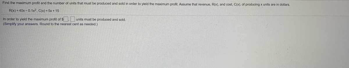 Find the maximum profit and the number of units that must be produced and sold in order to yield the maximum profit. Assume that revenue, R(x), and cost, C(x), of producing x units are in dollars.
R(x) = 40x - 0.1x2, C(x) = 5x + 15
In order to yield the maximum profit of S. units must be produced and sold.
(Simplify your answers. Round to the nearest cent as needed.)
