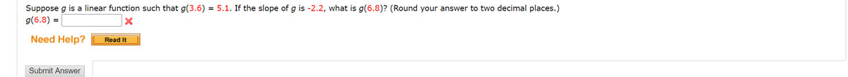 Suppose g is a linear function such that g(3.6) = 5.1. If the slope of g is -2.2, what is g(6.8)? (Round your answer to two decimal places.)
g(6.8) =
Need Help?
Read It
Submit Answer
