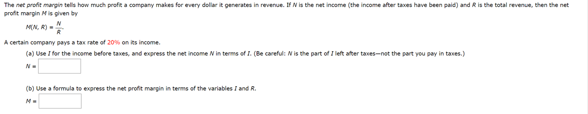 The net profit margin tells how much profit a company makes for every dollar it generates in revenue. If N is the net income (the income after taxes have been paid) and R is the total revenue, then the net
profit margin M is given by
N
M(N, R)
R
=
A certain company pays a tax rate of 20% on its income.
(a) Use I for the income before taxes, and express the net income N in terms of I. (Be careful: N is the part of I left after taxes-not the part you pay in taxes.)
N =
(b) Use a formula to express the net profit margin in terms of the variables I and R.
M =

