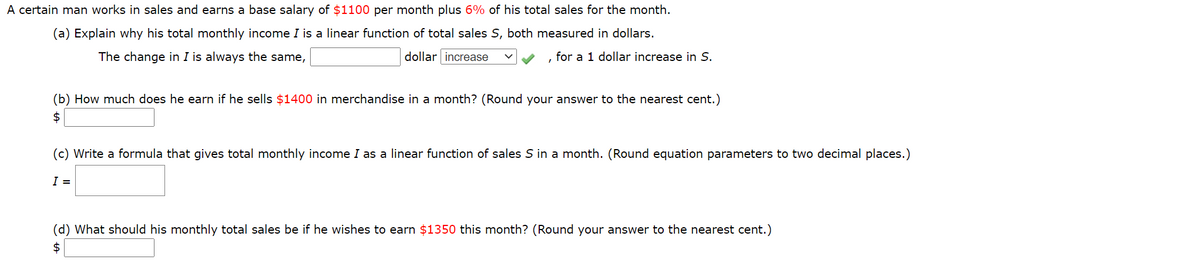 A certain man works in sales and earns a base salary of $1100 per month plus 6% of his total sales for the month.
(a) Explain why his total monthly income I is a linear function of total sales S, both measured in dollars.
The change in I is always the same,
dollar increase
for a 1 dollar increase in S.
(b) How much does he earn if he sells $1400 in merchandise in a month? (Round your answer to the nearest cent.)
$
(c) Write a formula that gives total monthly income I as a linear function of sales S in a month. (Round equation parameters to two decimal places.)
I =
(d) What should his monthly total sales be if he wishes to earn $1350 this month? (Round your answer to the nearest cent.)
$
