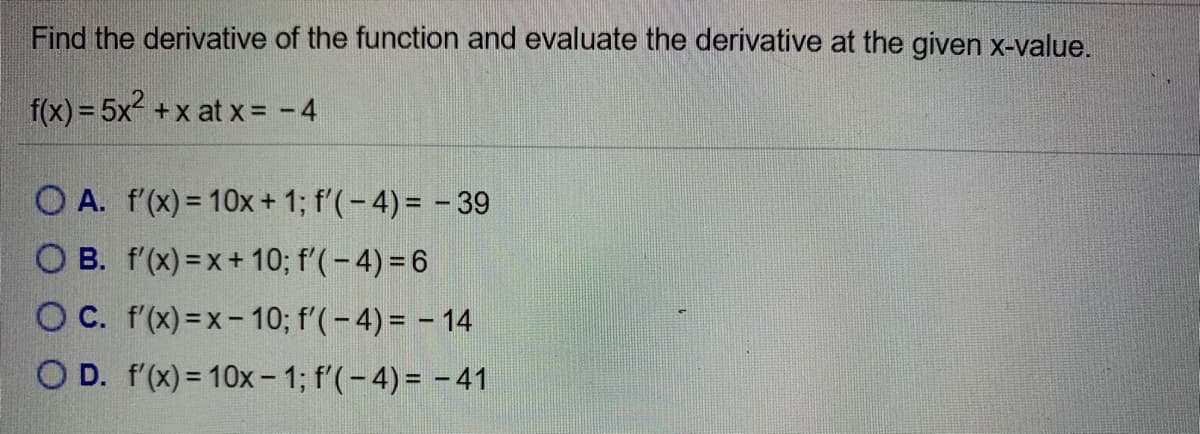 Find the derivative of the function and evaluate the derivative at the given x-value.
f(x) = 5x +x at x= -4
O A. f'(x) = 10x+ 1; f'(-4)= - 39
O B. f'(x) =x+ 10; f'(-4) = 6
O C. f'(x) =x- 10; f'(-4) = - 14
O D. f'(x) = 10x- 1; f'(-4) = - 41
