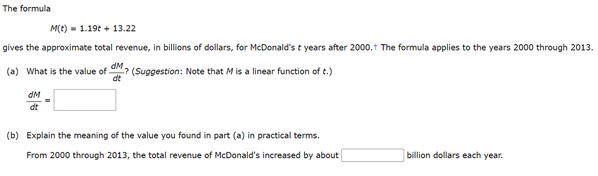 The formula
M(t)
= 1.19t + 13.22
gives the approximate total revenue, in billions of dollars, for McDonald's t years after 2000.t The formula applies to the years 2000 through 2013.
dM
? (Suggestion: Note that M is a linear function of t.)
dt
(a) What is the value of -
dM
dt
(b) Explain the meaning of the value you found in part (a) in practical terms.
From 2000 through 2013, the total revenue of McDonald's increased by about
billion dollars each year.
