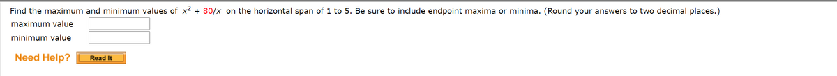 Find the maximum and minimum values of x2 + 80/x on the horizontal span of 1 to 5. Be sure to include endpoint maxima or minima. (Round your answers to two decimal places.)
maximum value
minimum value
Need Help?
Read It
