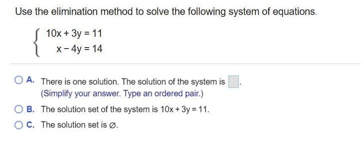 Use the elimination method to solve the following system of equations.
10x + 3y = 11
X- 4y = 14
O A. There is one solution. The solution of the system is
(Simplify your answer. Type an ordered pair.)
O B. The solution set of the system is 10x + 3y = 11.
OC. The solution set is ø.
