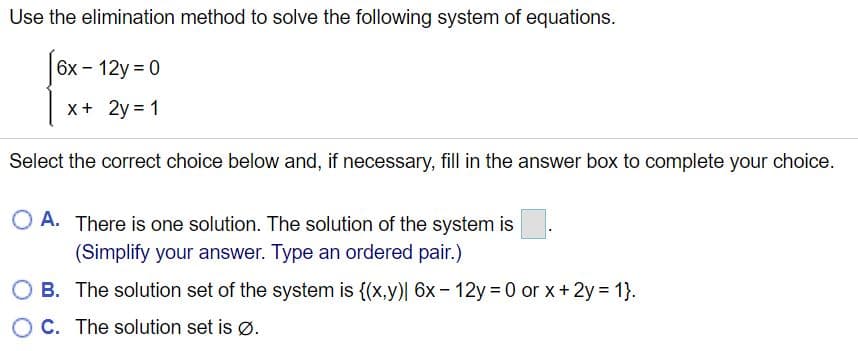 Use the elimination method to solve the following system of equations.
6х — 12у %3D 0
x+ 2y = 1
Select the correct choice below and, if necessary, fill in the answer box to complete your choice.
O A. There is one solution. The solution of the system is
(Simplify your answer. Type an ordered pair.)
B. The solution set of the system is {(x,y)| 6x– 12y 0 or x+2y = 1}.
C. The solution set is ø.
