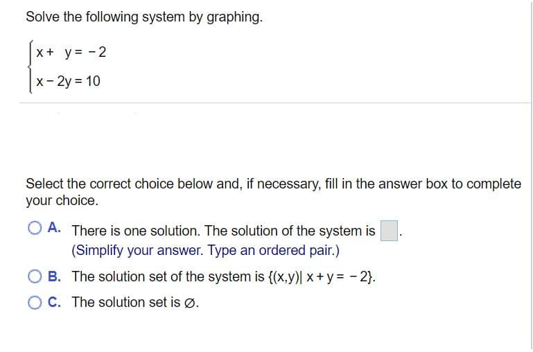 Solve the following system by graphing.
x + y = -2
X- 2y = 10
Select the correct choice below and, if necessary, fill in the answer box to complete
your choice.
O A. There is one solution. The solution of the system is
(Simplify your answer. Type an ordered pair.)
O B. The solution set of the system is {(x,y)| x+y= - 2}.
O C. The solution set is Ø.
