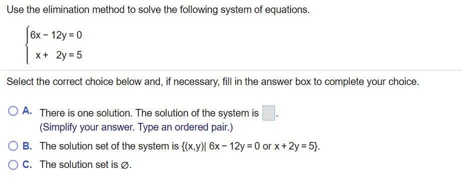 Use the elimination method to solve the following system of equations.
6x- 12y 0
x+ 2y = 5
Select the correct choice below and, if necessary, fill in the answer box to complete your choice.
O A. There is one solution. The solution of the system is
(Simplify your answer. Type an ordered pair.)
B. The solution set of the system is {(x,y)| 6x- 12y 0 or x+2y 5}.
O C. The solution set is ø.
