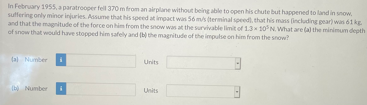 In February 1955, a paratrooper fell 370 m from an airplane without being able to open his chute but happened to land in snow,
suffering only minor injuries. Assume that his speed at impact was 56 m/s (terminal speed), that his mass (including gear) was 61 kg,
and that the magnitude of the force on him from the snow was at the survivable limit of 1.3 x 105 N. What are (a) the minimum depth
of snow that would have stopped him safely and (b) the magnitude of the impulse on him from the snow?
(a) Number
Units
(b) Number
i
Units
