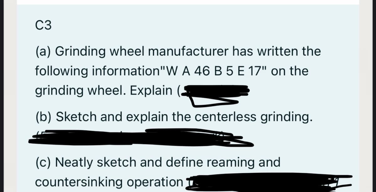 C3
(a) Grinding wheel manufacturer has written the
following information"W A 46 B 5 E 17" on the
grinding wheel. Explain
(b) Sketch and explain the centerless grinding.
(c) Neatly sketch and define reaming and
countersinking operation 1
