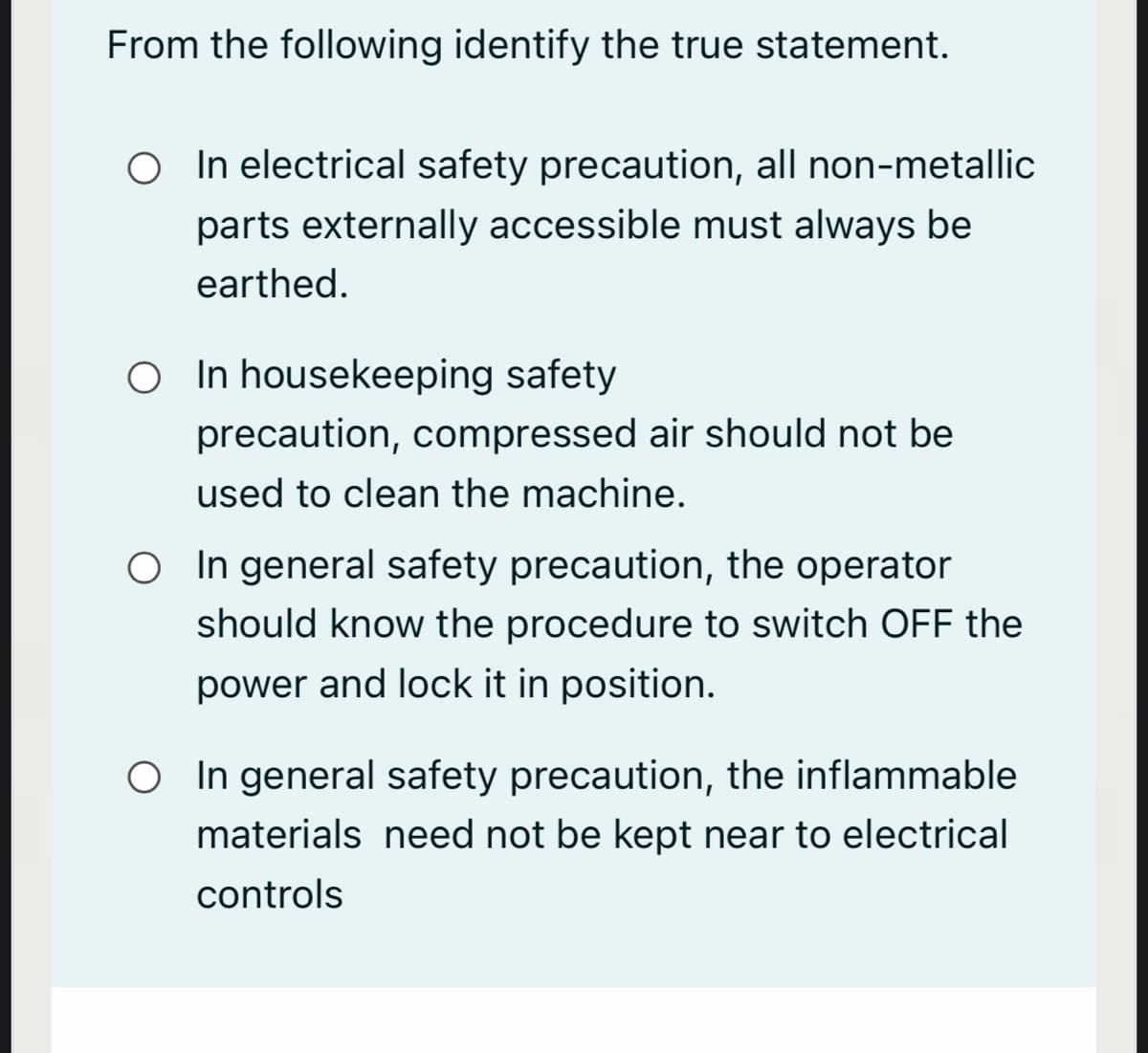 From the following identify the true statement.
O In electrical safety precaution, all non-metallic
parts externally accessible must always be
earthed.
O In housekeeping safety
precaution, compressed air should not be
used to clean the machine.
O In general safety precaution, the operator
should know the procedure to switch OFF the
power and lock it in position.
O In general safety precaution, the inflammable
materials need not be kept near to electrical
controls
