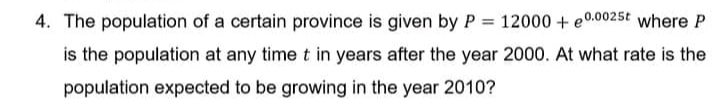 4. The population of a certain province is given by P = 12000 + e0.0025t where P
is the population at any time t in years after the year 2000. At what rate is the
population expected to be growing in the year 2010?
