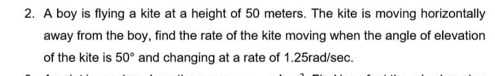 2. A boy is flying a kite at a height of 50 meters. The kite is moving horizontally
away from the boy, find the rate of the kite moving when the angle of elevation
of the kite is 50° and changing at a rate of 1.25rad/sec.
