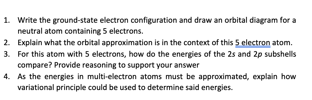 1. Write the ground-state electron configuration and draw an orbital diagram for a
neutral atom containing 5 electrons.
2. Explain what the orbital approximation is in the context of this 5 electron atom.
3. For this atom with 5 electrons, how do the energies of the 2s and 2p subshells
compare? Provide reasoning to support your answer
4. As the energies in multi-electron atoms must be approximated, explain how
variational principle could be used to determine said energies.
