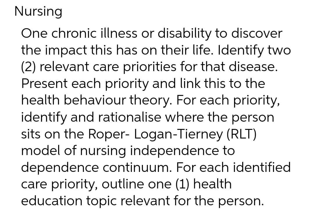 Nursing
One chronic illness or disability to discover
the impact this has on their life. Identify two
(2) relevant care priorities for that disease.
Present each priority and link this to the
health behaviour theory. For each priority,
identify and rationalise where the person
sits on the Roper- Logan-Tierney (RLT)
model of nursing independence to
dependence continuum. For each identified
care priority, outline one (1) health
education topic relevant for the person.

