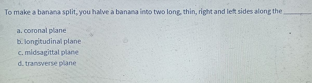 To make a banana split, you halve a banana into two long, thin, right and left sides along the
a. coronal plane
b. longitudinal plane
c. midsagittal plane
d. transverse plane