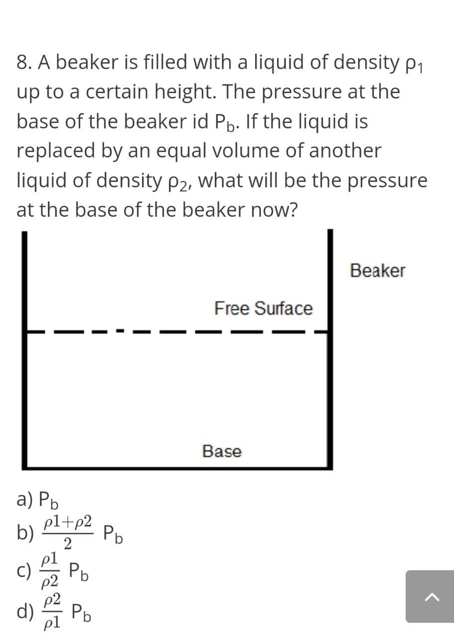 8. A beaker is filled with a liquid of density p1
up to a certain height. The pressure at the
base of the beaker id Pp. If the liquid is
replaced by an equal volume of another
liquid of density P2, what will be the pressure
at the base of the beaker now?
Beaker
Free Surface
Base
a) Рь
pl+p2
Pb
b)
2
c)
Pb
d)
Pb
