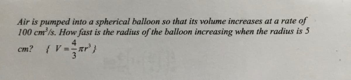 Air is pumped into a spherical balloon so that its volume increases at a rate of
100 cm'/s. How fast is the radius of the balloon increasing when the radius is 5
ст?
{ V ==tr'}
