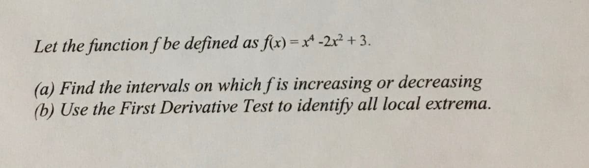 Let the functionf be defined as f(x) = x* -2r² + 3.
(a) Find the intervals on which f is increasing or decreasing
(b) Use the First Derivative Test to identify all local extrema.
