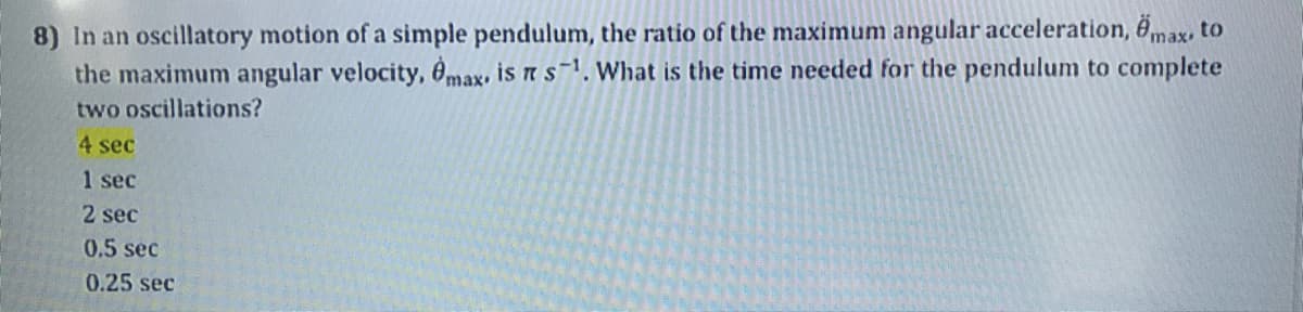 8) In an oscillatory motion of a simple pendulum, the ratio of the maximum angular acceleration, 6max, to
the maximum angular velocity, 6max, is n s1. What is the time needed for the pendulum to complete
two oscillations?
4 sec
1 sec
2 sec
0.5 sec
0.25 sec
