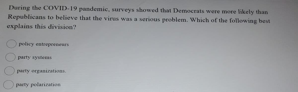 During the COVID-19 pandemic, surveys showed that Democrats were more likely than
Republicans to believe that the virus was a serious problem. Which of the following best
explains this division?
O
policy entrepreneurs
party systems
party organizations.
party polarization