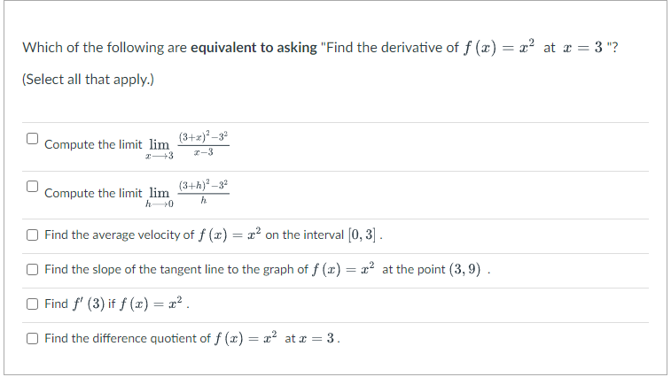 Which of the following are equivalent to asking "Find the derivative of f (x) = x² at x = 3 "?
(Select all that apply.)
Compute the limit lim
x 3
Compute the limit lim
h→0
(3+x)²-3²
2-3
(3+h)²-3²
h
Find the average velocity of f(x) = x² on the interval [0, 3].
Find the slope of the tangent line to the graph of f (x) = x² at the point (3,9).
Find f' (3) if f(x) = x².
Find the difference quotient of f(x) = x² at x = 3.