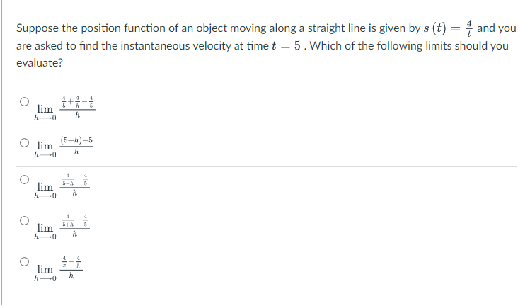 Suppose the position function of an object moving along a straight line is given by s (t) = and you
are asked to find the instantaneous velocity at time t = 5. Which of the following limits should you
evaluate?
lim
h→0
lim
h→0
lim
h 0
lim
h→0
lim
h→0
+4-
h
(5+h)-5
h
5-h
+
h
4
5+h 5
h
h