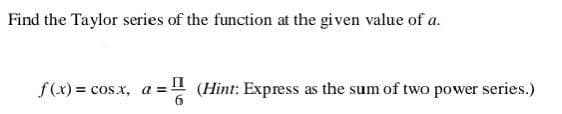 Find the Taylor series of the function at the given value of a.
f(x) = cos.x, a =! (Hint: Express as the sum of two power series.)
II
