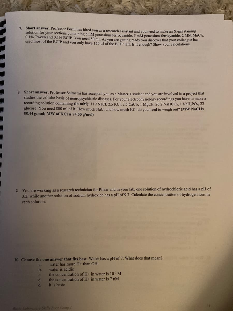 7. Short answer. Professor Forni has hired vou as a research assistant and you need to make an X-gal staining
solution for your sections containing 5mM potassium ferrocyanide, 5 mM potassium ferricyanide, 2 MM MgCl2,
0.1% Tween and 0.1% BCIP. You need 50 ml. As you are getting ready you discover that your colleague has
used most of the BCIP and you only have 150 ul of the BCIP left. Is it enough? Show your calculations.
8. Short answer. Professor Scimemi has accepted vou as a Master's student and you are involved in a project that
studies the cellular basis of neuropsychiatric diseases. For your electrophysiology recordings you have to make a
recording solution containing (in mM): 119 NaCI, 2.5 KCI, 2.5 CaCl2, 1 MgCl2, 26.2 NaHCO3, 1 NaH¿PO4, 22
glucose. You need 800 ml of it. How much NaCl and how much KCl do you need to weigh out? (MW NaCI is
58.44 g/mol; MW of KCI is 74.55 g/mol)
9. You are working as a research technician for Pfizer and in your lab, one solution of hydrochloric acid has a pH of
3.2, while another solution of sodium hydroxide has a pH of 9.7. Calculate the concentration of hydrogen ions in
each solution.
10. Choose the one answer that fits best. Water has a pH of 7. What does that mean?
a.
water has more H+ than OH-
water is acidic
the concentration of H+ in water is 10-7 M
the concentration of H+ in water is 7 nM
b.
с.
d.
e.
it is basic
33
Hasic Laboratory Skills Boot Camp I
