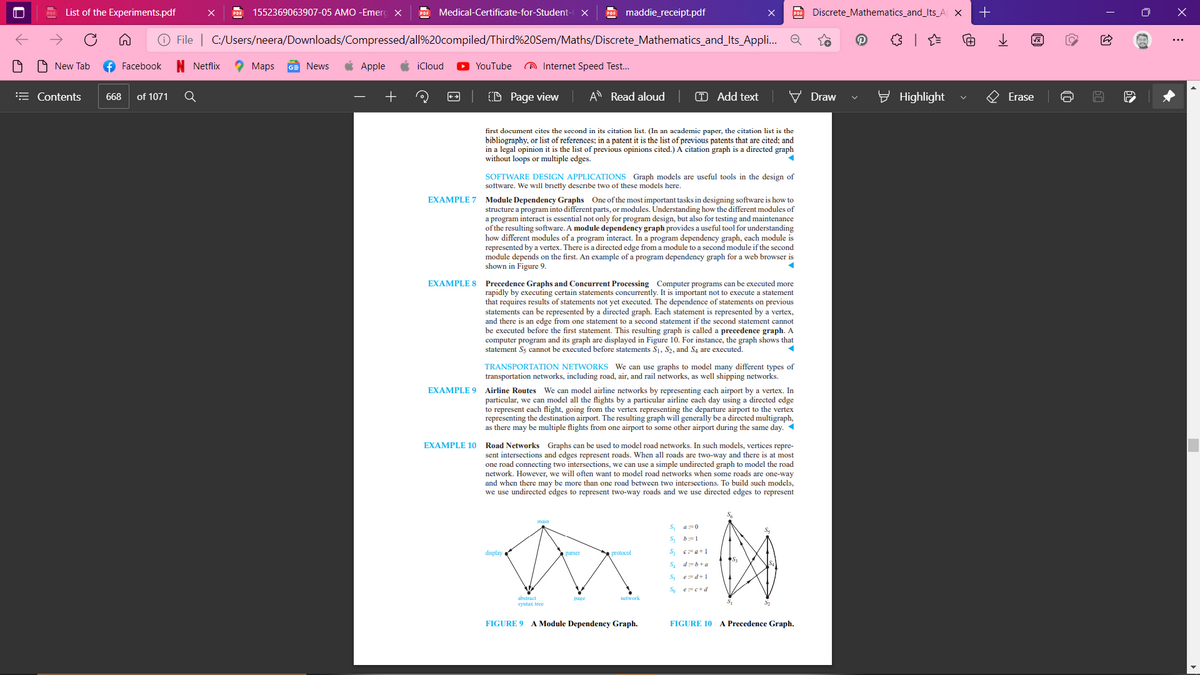 List of the Experiments.pdf
PDF
1552369063907-05 AMO -Emero X
PDE Medical-Certificate-for-Student-
POF maddie_receipt.pdf
PDE Discrete_Mathematics_and_Its_A X
+
File | C:/Users/neera/Downloads/Compressed/all%20compiled/Third%20Sem/Maths/Discrete_Mathematics_and_lts_Appl.. Q
9 New Tab
f Facebook
Netflix
2 Мaps
GE News
Apple
iCloud
YouTube
A Internet Speed Test..
= Contents
of 1071
Q
(D Page view
A Read aloud
T Add text
Draw
E Highlight
Erase
668
first document cites the second in its eitation list. (In an academic paper, the citation list is the
bibliography, or list of references; in a patent it is the list of previous patents that are cited: and
in a legal opinion it is the list of previous opinions cited.) A citation graph is a directed graph
without loops or multiple edges.
SOFTWARE DESIGN APPLICATIONS Graph models are useful tools in the design of
software. We will briefly describe two of these models here.
EXAMPLE 7 Module Dependency Graphs One of the most important tasks in designing software is how to
structure a program into different parts, or modules. Understanding how the different modules of
a program interact is essential not only for program design, but also for testing and maintenance
of the resulting software. A module dependency graph provides a useful tool for understanding
how different modules of a program interact. In a program dependency graph, each module is
represented by a vertex. There is a directed edge from a module to a second module if the second
module depends on the first. An example of a program dependency graph for a web browser is
shown in Figure 9.
EXAMPLE 8
Precedence Graphs and Concurrent Processing Computer programs can be executed more
rapidly by executing certain statements concurrently. It is important not to execute a statement
that requires results of statements not yet executed. The dependence of statements on previous
statements can be represented by a directed graph. Each statement is represented by a vertex,
and there is an edge from one statement to a second statement if the second statement cannot
be executed before the first statement. This resulting graph is called a precedence graph. A
computer program and its graph are displayed in Figure 10. For instance, the graph shows that
statement S5 cannot be executed before statements S1, S2, and S4 are executed.
TRANSPORTATION NETWORKS We can use graphs to model many different types of
transportation networks, including road, air, and rail networks, as well shipping networks.
EXAMPLE 9 Airline Routes We can model airline networks by representing each airport by a vertex. In
particular, we can model all the flights by a particular airline each day using a directed edge
to represent each flight, going from the vertex representing the departure airport to the vertex
representing the destination airport. The resulting graph will generally be a directed multigraph,
as there may be multiple flights from one airport to some other airport during the same day. 1
EXAMPLE 10 Road Networks Graphs can be used to model road networks. In such models, vertices repre-
sent intersections and edges represent roads. When all roads are two-way and there is at most
one road connecting two intersections, we can use a simple undirected graph to model the road
network. However, we will often want to model road networks when some roads are one-way
and when there may be more than one road between two interscctions. To build such models,
we use undirected edges to represent two-way roads and we use directed edges to represent
S
a:=0
b:=1
display
protocol
parser
S. d=b+a
e:=d+1
S6 e=e+d
abstract
syntax tree
page
network
32
FIGURE 9 A Module Dependency Graph.
FIGURE 10
A Precedence Graph.
