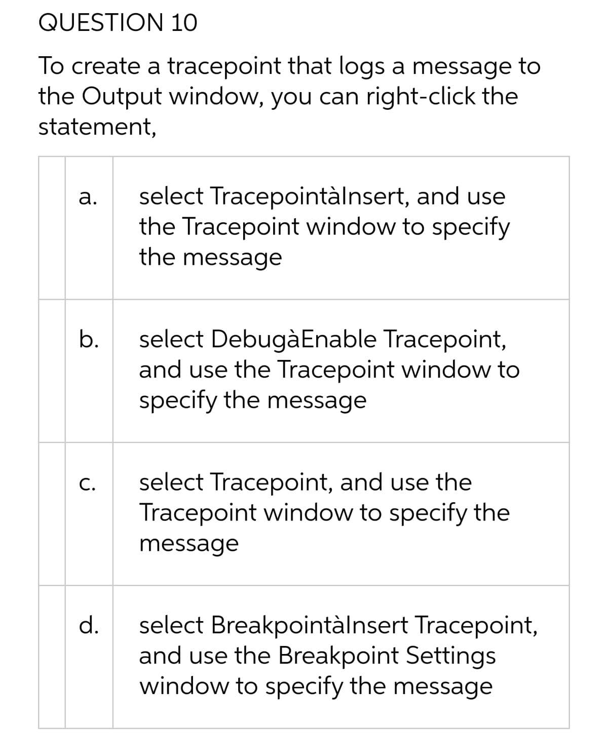 QUESTION 10
To create a tracepoint that logs a message to
the Output window, you can right-click the
statement,
select Tracepointàlnsert, and use
the Tracepoint window to specify
the message
а.
select DebugàEnable Tracepoint,
and use the Tracepoint window to
specify the message
b.
select Tracepoint, and use the
Tracepoint window to specify the
С.
message
select Breakpointàlnsert Tracepoint,
and use the Breakpoint Settings
window to specify the message
d.
