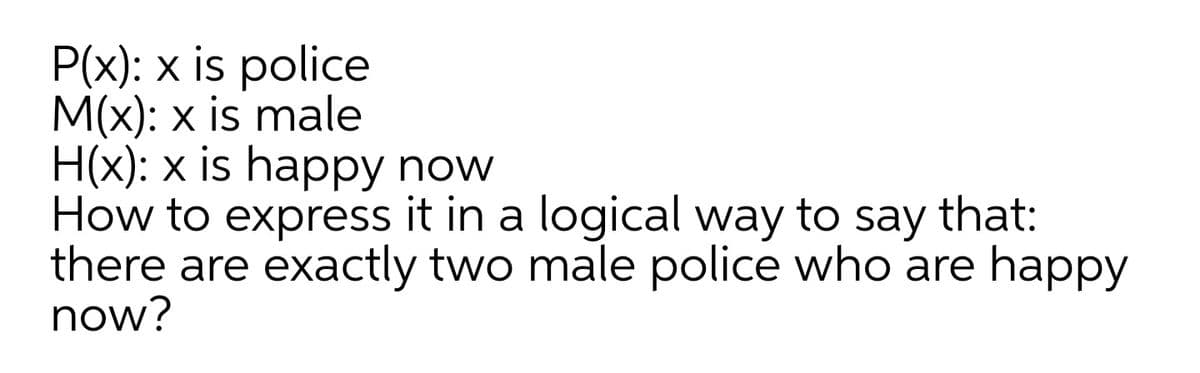P(x): x is police
M(x): x is male
H(x): x is happy now
How to express it in a logical way to
there are exactly two male police who are happy
now?
say
that:
