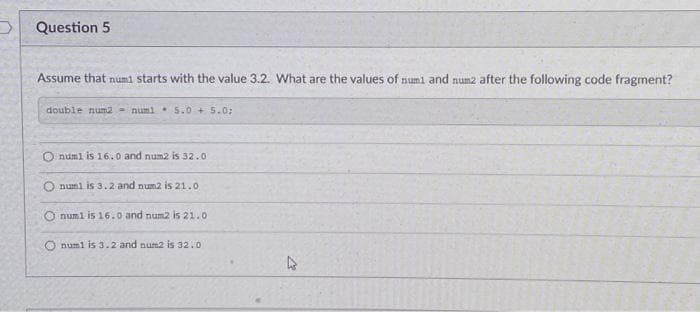 Question 5
Assume that numi starts with the value 3.2. What are the values of numl and num2 after the following code fragment?
double num2 - numi. S.0 + 5.0:
O numl is 16.0 and num2 is 32.0
O numl is 3.2 and num2 is 21.0
numl is 16.0 and num2 is 21.0
O numl is 3.2 and num2 is 32.0
