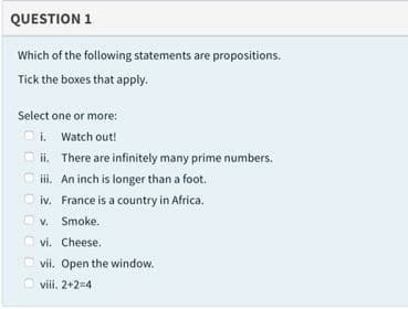 QUESTION 1
Which of the following statements are propositions.
Tick the boxes that apply.
Select one or more:
i. Watch out!
ii. There are infinitely many prime numbers.
iii. An inch is longer than a foot.
iv. France is a country in Africa.
V. Smoke.
O vi. Cheese.
vii. Open the window.
viii. 2+2=4
