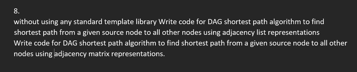 8.
without using any standard template library Write code for DAG shortest path algorithm to find
shortest path from a given source node to all other nodes using adjacency list representations
Write code for DAG shortest path algorithm to find shortest path from a given source node to all other
nodes using adjacency matrix representations.