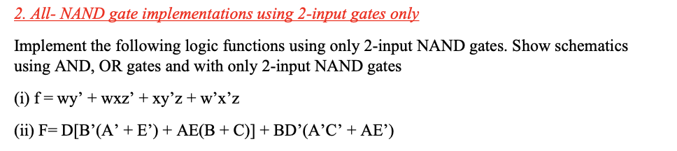 2. All- NAND gate implementations using 2-input gates only
Implement the following logic functions using only 2-input NAND gates. Show schematics
using AND,
OR
gates and with only 2-input NAND gates
(i) f=wy' + wxz' + xy'z + w'x'z
(ii) F= D[B'(A' + E')+ AE(B + C)]+ BD’(A’C' + AE')
