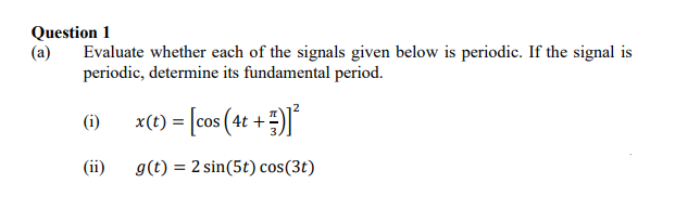 Question 1
(a)
Evaluate whether each of the signals given below is periodic. If the signal is
periodic, determine its fundamental period.
x(t) = [cos (4t +)
(i)
(ii)
g(t) = 2 sin(5t) cos(3t)
%3D
