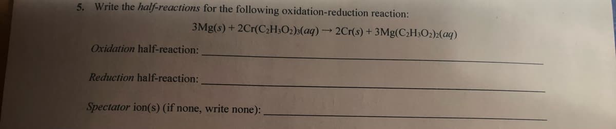 5. Write the half-reactions for the following oxidation-reduction reaction:
3Mg(s) + 2Cr(C2H3O2)3(aq) → 2Cr(s) + 3Mg(C2H;O2)2(aq)
Oxidation half-reaction:
Reduction half-reaction:
Spectator ion(s) (if none, write none):
