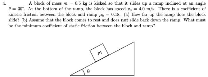 4.
A block of mass m = 0.5 kg is kicked so that it slides up a ramp inclined at an angle
0 = 30°. At the bottom of the ramp, the block has speed vo = 4.0 m/s. There is a coefficient of
kinetic friction between the block and ramp H = 0.18. (a) How far up the ramp does the block
slide? (b) Assume that the block comes to rest and does not slide back down the ramp. What must
be the minimum coefficient of static friction between the block and ramp?
E
