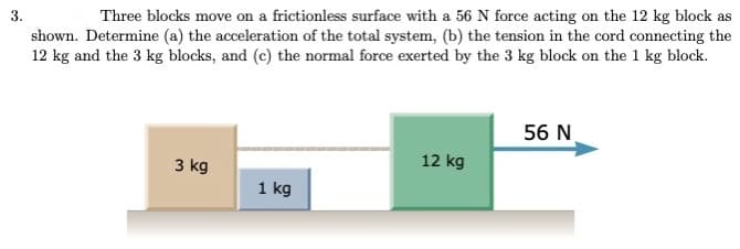 3.
Three blocks move on a frictionless surface with a 56 N force acting on the 12 kg block as
shown. Determine (a) the acceleration of the total system, (b) the tension in the cord connecting the
12 kg and the 3 kg blocks, and (c) the normal force exerted by the 3 kg block on the 1 kg block.
56 N
3 kg
12 kg
1 kg
