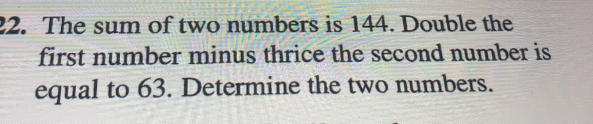 22. The sum of two numbers is 144. Double the
first number minus thrice the second number is
equal to 63. Determine the two numbers.
